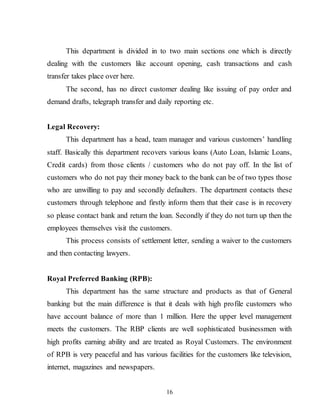 16
This department is divided in to two main sections one which is directly
dealing with the customers like account opening, cash transactions and cash
transfer takes place over here.
The second, has no direct customer dealing like issuing of pay order and
demand drafts, telegraph transfer and daily reporting etc.
Legal Recovery:
This department has a head, team manager and various customers’ handling
staff. Basically this department recovers various loans (Auto Loan, Islamic Loans,
Credit cards) from those clients / customers who do not pay off. In the list of
customers who do not pay their money back to the bank can be of two types those
who are unwilling to pay and secondly defaulters. The department contacts these
customers through telephone and firstly inform them that their case is in recovery
so please contact bank and return the loan. Secondly if they do not turn up then the
employees themselves visit the customers.
This process consists of settlement letter, sending a waiver to the customers
and then contacting lawyers.
Royal Preferred Banking (RPB):
This department has the same structure and products as that of General
banking but the main difference is that it deals with high profile customers who
have account balance of more than 1 million. Here the upper level management
meets the customers. The RBP clients are well sophisticated businessmen with
high profits earning ability and are treated as Royal Customers. The environment
of RPB is very peaceful and has various facilities for the customers like television,
internet, magazines and newspapers.
 
