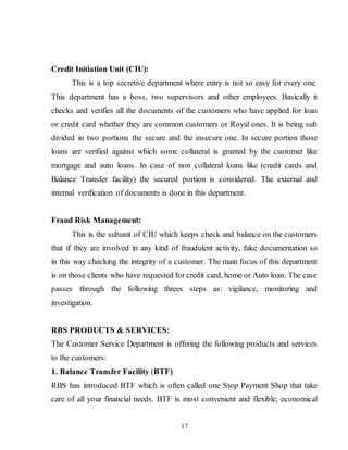 17
Credit Initiation Unit (CIU):
This is a top secretive department where entry is not so easy for every one.
This department has a boss, two supervisors and other employees. Basically it
checks and verifies all the documents of the customers who have applied for loan
or credit card whether they are common customers or Royal ones. It is being sub
divided in two portions the secure and the insecure one. In secure portion those
loans are verified against which some collateral is granted by the customer like
mortgage and auto loans. In case of non collateral loans like (credit cards and
Balance Transfer facility) the secured portion is considered. The external and
internal verification of documents is done in this department.
Fraud Risk Management:
This is the subunit of CIU which keeps check and balance on the customers
that if they are involved in any kind of fraudulent activity, fake documentation so
in this way checking the integrity of a customer. The main focus of this department
is on those clients who have requested for credit card, home or Auto loan. The case
passes through the following threes steps as: vigilance, monitoring and
investigation.
RBS PRODUCTS & SERVICES:
The Customer Service Department is offering the following products and services
to the customers:
1. Balance Transfer Facility (BTF)
RBS has introduced BTF which is often called one Stop Payment Shop that take
care of all your financial needs. BTF is most convenient and flexible, economical
 