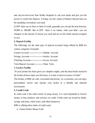 18
and easy-to-use-to-use loan facility designed to suit your needs and give you the
power to control the finances. It brings you the variety of features that provide you
the spending convenience you need.
In BTF there are no lines or limit of credit, generally you can get the loan between.
50,000 to 500,000. But in BTF ‘there is no matter, what your limit’, you are
charged on the amount of money you used and not on the whole amount assigned
to you.
2. Deposit Facility
The followings are the main type of deposit accounts being offered by RBS for
various categories of people:
Current Account --------------------Sahulat Account
Savings Account--------------------Anchor Account
Checking Account------------------Access Account
Term Deposit Account-------------Value Term
3. Locker Facility
“If your jewelry has been given you sleepless nights, and the prize bonds tucked in
the bottom drawer make you feel tense, it is time to discover peace of mind.”
The lockers at RBS are safe, convenient and private. As a customer, you can enjoy
personalized service and operate your locker in a friendly and pleasant
environment.
4. Credit Cards
In credit card is the safest mode of using money. It is used repeatedly to borrow
money or buy products and services on credit. Credit cards are issued by banks,
savings and loans, retail stores, and other businesses.
RBS is offering three kinds of credit cards
 Future Perfect Master Card
 
