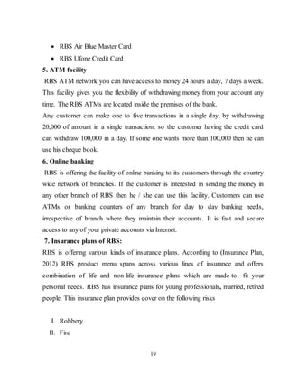 19
 RBS Air Blue Master Card
 RBS Ufone Credit Card
5. ATM facility
RBS ATM network you can have access to money 24 hours a day, 7 days a week.
This facility gives you the flexibility of withdrawing money from your account any
time. The RBS ATMs are located inside the premises of the bank.
Any customer can make one to five transactions in a single day, by withdrawing
20,000 of amount in a single transaction, so the customer having the credit card
can withdraw 100,000 in a day. If some one wants more than 100,000 then he can
use his cheque book.
6. Online banking
RBS is offering the facility of online banking to its customers through the country
wide network of branches. If the customer is interested in sending the money in
any other branch of RBS then he / she can use this facility. Customers can use
ATMs or banking counters of any branch for day to day banking needs,
irrespective of branch where they maintain their accounts. It is fast and secure
access to any of your private accounts via Internet.
7. Insurance plans of RBS:
RBS is offering various kinds of insurance plans. According to (Insurance Plan,
2012) RBS product menu spans across various lines of insurance and offers
combination of life and non-life insurance plans which are made-to- fit your
personal needs. RBS has insurance plans for young professionals, married, retired
people. This insurance plan provides cover on the following risks
I. Robbery
II. Fire
 