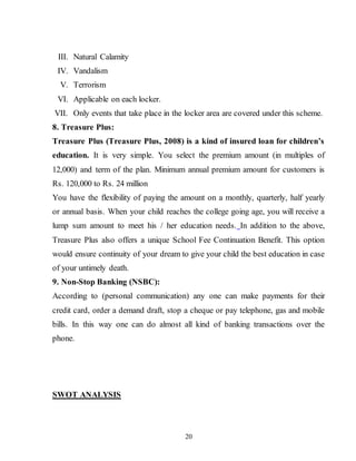 20
III. Natural Calamity
IV. Vandalism
V. Terrorism
VI. Applicable on each locker.
VII. Only events that take place in the locker area are covered under this scheme.
8. Treasure Plus:
Treasure Plus (Treasure Plus, 2008) is a kind of insured loan for children’s
education. It is very simple. You select the premium amount (in multiples of
12,000) and term of the plan. Minimum annual premium amount for customers is
Rs. 120,000 to Rs. 24 million
You have the flexibility of paying the amount on a monthly, quarterly, half yearly
or annual basis. When your child reaches the college going age, you will receive a
lump sum amount to meet his / her education needs. In addition to the above,
Treasure Plus also offers a unique School Fee Continuation Benefit. This option
would ensure continuity of your dream to give your child the best education in case
of your untimely death.
9. Non-Stop Banking (NSBC):
According to (personal communication) any one can make payments for their
credit card, order a demand draft, stop a cheque or pay telephone, gas and mobile
bills. In this way one can do almost all kind of banking transactions over the
phone.
SWOT ANALYSIS
 
