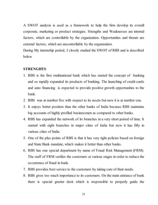 21
A SWOT analysis is used as a framework to help the firm develop its overall
corporate, marketing or product strategies. Strengths and Weaknesses are internal
factors, which are controllable by the organization. Opportunities and threats are
external factors, which are uncontrollable by the organization.
During My internship period, I closely studied the SWOT of RBS and is described
below
STRENGHTS
1. RBS is the first multinational bank which has started the concept of banking
and so rapidly expanded its products of banking. The launching of credit cards
and auto financing is expected to provide positive growth opportunities to the
bank.
2. RBS was at number five with respect to its assets but now it is at number one.
3. It enjoys better position than the other banks of India because RBS maintains
big accounts of highly profiled businessmen as compared to other banks.
4. RBS has expanded the network of its branches in a very short period of time. It
started with eight branches in major cities of India but now it has fifty in
various cities of India.
5. One of the plus points of RBS is that it has very tight policies based on foreign
and State Bank mandate, which makes it better than other banks.
6. RBS has one special department by name of Fraud Risk Management (FRM).
The staff of FRM verifies the customers at various stages in order to reduce the
occurrence of fraud in bank.
7. RBS provides best service to the customers by taking care of their needs.
8. RBS gives too much importance to its customers. On the main entrance of bank
there is special greeter desk which is responsible to properly guide the
 
