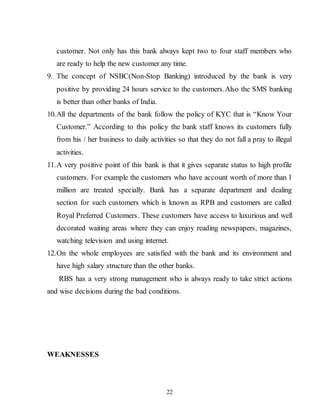 22
customer. Not only has this bank always kept two to four staff members who
are ready to help the new customer any time.
9. The concept of NSBC(Non-Stop Banking) introduced by the bank is very
positive by providing 24 hours service to the customers.Also the SMS banking
is better than other banks of India.
10.All the departments of the bank follow the policy of KYC that is “Know Your
Customer.” According to this policy the bank staff knows its customers fully
from his / her business to daily activities so that they do not fall a pray to illegal
activities.
11.A very positive point of this bank is that it gives separate status to high profile
customers. For example the customers who have account worth of more than 1
million are treated specially. Bank has a separate department and dealing
section for such customers which is known as RPB and customers are called
Royal Preferred Customers. These customers have access to luxurious and well
decorated waiting areas where they can enjoy reading newspapers, magazines,
watching television and using internet.
12.On the whole employees are satisfied with the bank and its environment and
have high salary structure than the other banks.
RBS has a very strong management who is always ready to take strict actions
and wise decisions during the bad conditions.
WEAKNESSES
 