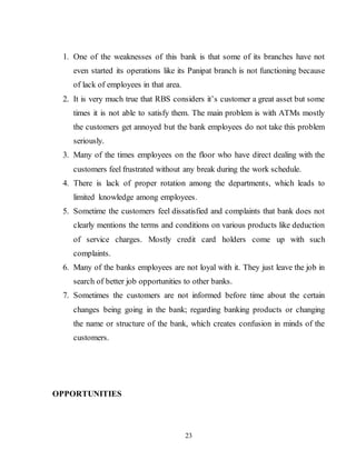 23
1. One of the weaknesses of this bank is that some of its branches have not
even started its operations like its Panipat branch is not functioning because
of lack of employees in that area.
2. It is very much true that RBS considers it’s customer a great asset but some
times it is not able to satisfy them. The main problem is with ATMs mostly
the customers get annoyed but the bank employees do not take this problem
seriously.
3. Many of the times employees on the floor who have direct dealing with the
customers feel frustrated without any break during the work schedule.
4. There is lack of proper rotation among the departments, which leads to
limited knowledge among employees.
5. Sometime the customers feel dissatisfied and complaints that bank does not
clearly mentions the terms and conditions on various products like deduction
of service charges. Mostly credit card holders come up with such
complaints.
6. Many of the banks employees are not loyal with it. They just leave the job in
search of better job opportunities to other banks.
7. Sometimes the customers are not informed before time about the certain
changes being going in the bank; regarding banking products or changing
the name or structure of the bank, which creates confusion in minds of the
customers.
OPPORTUNITIES
 