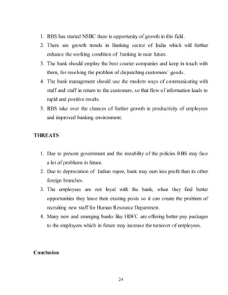 24
1. RBS has started NSBC there is opportunity of growth in this field.
2. There are growth trends in Banking sector of India which will further
enhance the working condition of banking in near future.
3. The bank should employ the best courier companies and keep in touch with
them, for resolving the problem of dispatching customers’ goods.
4. The bank management should use the modern ways of communicating with
staff and staff in return to the customers, so that flow of information leads to
rapid and positive results.
5. RBS take over the chances of further growth in productivity of employees
and improved banking environment.
THREATS
1. Due to present government and the instability of the policies RBS may face
a lot of problems in future.
2. Due to depreciation of Indian rupee, bank may earn less profit than its other
foreign branches.
3. The employees are not loyal with the bank, when they find better
opportunities they leave their existing posts so it can create the problem of
recruiting new staff for Human Resource Department.
4. Many new and emerging banks like HDFC are offering better pay packages
to the employees which in future may increase the turnover of employees.
Conclusion
 