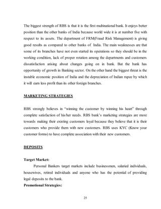 25
The biggest strength of RBS is that it is the first multinational bank. It enjoys better
position than the other banks of India because world wide it is at number five with
respect to its assets. The department of FRM(Fraud Risk Management) is giving
good results as compared to other banks of India. The main weaknesses are that
some of its branches have not even started its operations so they should be in the
working condition, lack of proper rotation among the departments and customers
dissatisfaction arising about changes going on in bank. But the bank has
opportunity of growth in Banking sector. On the other hand the biggest threat is the
instable economic position of India and the depreciation of Indian rupee by which
it will earn less profit than its other foreign branches.
MARKETING STRATEGIES
RBS strongly believes in “winning the customer by winning his heart” through
complete satisfaction of his/her needs. RBS bank’s marketing strategies are more
towards making their existing customers loyal because they believe that it is their
customers who provide them with new customers. RBS uses KYC (Know your
customer forms) to have complete association with their new customers.
DEPOSITS
Target Market:
Personal Bankers target markets include businessmen, salaried individuals,
housewives, retired individuals and anyone who has the potential of providing
legal deposits to the bank.
Promotional Strategies:
 