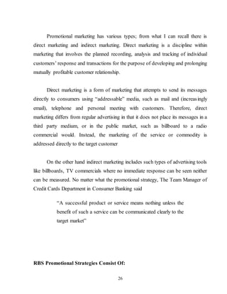 26
Promotional marketing has various types; from what I can recall there is
direct marketing and indirect marketing. Direct marketing is a discipline within
marketing that involves the planned recording, analysis and tracking of individual
customers’ response and transactions for the purpose of developing and prolonging
mutually profitable customer relationship.
Direct marketing is a form of marketing that attempts to send its messages
directly to consumers using “addressable” media, such as mail and (increasingly
email), telephone and personal meeting with customers. Therefore, direct
marketing differs from regular advertising in that it does not place its messages in a
third party medium, or in the public market, such as billboard to a radio
commercial would. Instead, the marketing of the service or commodity is
addressed directly to the target customer
On the other hand indirect marketing includes such types of advertising tools
like billboards, TV commercials where no immediate response can be seen neither
can be measured. No matter what the promotional strategy, The Team Manager of
Credit Cards Department in Consumer Banking said
“A successful product or service means nothing unless the
benefit of such a service can be communicated clearly to the
target market”
RBS Promotional Strategies Consist Of:
 