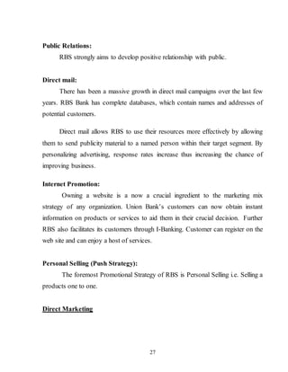 27
Public Relations:
RBS strongly aims to develop positive relationship with public.
Direct mail:
There has been a massive growth in direct mail campaigns over the last few
years. RBS Bank has complete databases, which contain names and addresses of
potential customers.
Direct mail allows RBS to use their resources more effectively by allowing
them to send publicity material to a named person within their target segment. By
personalizing advertising, response rates increase thus increasing the chance of
improving business.
Internet Promotion:
Owning a website is a now a crucial ingredient to the marketing mix
strategy of any organization. Union Bank’s customers can now obtain instant
information on products or services to aid them in their crucial decision. Further
RBS also facilitates its customers through I-Banking. Customer can register on the
web site and can enjoy a host of services.
Personal Selling (Push Strategy):
The foremost Promotional Strategy of RBS is Personal Selling i.e. Selling a
products one to one.
Direct Marketing
 