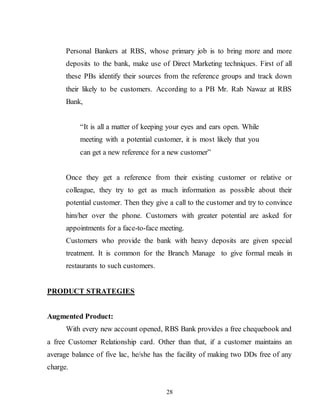 28
Personal Bankers at RBS, whose primary job is to bring more and more
deposits to the bank, make use of Direct Marketing techniques. First of all
these PBs identify their sources from the reference groups and track down
their likely to be customers. According to a PB Mr. Rab Nawaz at RBS
Bank,
“It is all a matter of keeping your eyes and ears open. While
meeting with a potential customer, it is most likely that you
can get a new reference for a new customer”
Once they get a reference from their existing customer or relative or
colleague, they try to get as much information as possible about their
potential customer. Then they give a call to the customer and try to convince
him/her over the phone. Customers with greater potential are asked for
appointments for a face-to-face meeting.
Customers who provide the bank with heavy deposits are given special
treatment. It is common for the Branch Manage to give formal meals in
restaurants to such customers.
PRODUCT STRATEGIES
Augmented Product:
With every new account opened, RBS Bank provides a free chequebook and
a free Customer Relationship card. Other than that, if a customer maintains an
average balance of five lac, he/she has the facility of making two DDs free of any
charge.
 