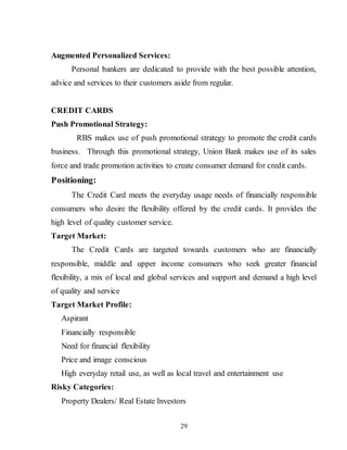 29
Augmented Personalized Services:
Personal bankers are dedicated to provide with the best possible attention,
advice and services to their customers aside from regular.
CREDIT CARDS
Push Promotional Strategy:
RBS makes use of push promotional strategy to promote the credit cards
business. Through this promotional strategy, Union Bank makes use of its sales
force and trade promotion activities to create consumer demand for credit cards.
Positioning:
The Credit Card meets the everyday usage needs of financially responsible
consumers who desire the flexibility offered by the credit cards. It provides the
high level of quality customer service.
Target Market:
The Credit Cards are targeted towards customers who are financially
responsible, middle and upper income consumers who seek greater financial
flexibility, a mix of local and global services and support and demand a high level
of quality and service
Target Market Profile:
Aspirant
Financially responsible
Need for financial flexibility
Price and image conscious
High everyday retail use, as well as local travel and entertainment use
Risky Categories:
Property Dealers/ Real Estate Investors
 