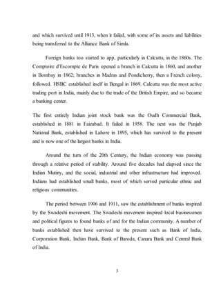 3
and which survived until 1913, when it failed, with some of its assets and liabilities
being transferred to the Alliance Bank of Simla.
Foreign banks too started to app, particularly in Calcutta, in the 1860s. The
Comptoire d'Escompte de Paris opened a branch in Calcutta in 1860, and another
in Bombay in 1862; branches in Madras and Pondicherry, then a French colony,
followed. HSBC established itself in Bengal in 1869. Calcutta was the most active
trading port in India, mainly due to the trade of the British Empire, and so became
a banking center.
The first entirely Indian joint stock bank was the Oudh Commercial Bank,
established in 1881 in Faizabad. It failed in 1958. The next was the Punjab
National Bank, established in Lahore in 1895, which has survived to the present
and is now one of the largest banks in India.
Around the turn of the 20th Century, the Indian economy was passing
through a relative period of stability. Around five decades had elapsed since the
Indian Mutiny, and the social, industrial and other infrastructure had improved.
Indians had established small banks, most of which served particular ethnic and
religious communities.
The period between 1906 and 1911, saw the establishment of banks inspired
by the Swadeshi movement. The Swadeshi movement inspired local businessmen
and political figures to found banks of and for the Indian community. A number of
banks established then have survived to the present such as Bank of India,
Corporation Bank, Indian Bank, Bank of Baroda, Canara Bank and Central Bank
of India.
 