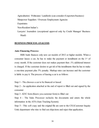 30
Agriculturists/ Politicians/ Landlords (can consider if exporters/business)
Manpower Suppliers / Overseas Employment Agencies
Expatriates
Non-Resident Indian’s
Lawyers/ Journalists (exceptional approval only by Credit Manager/ Business
Head)
BUSINESS PROCESS ANALYSIS
Auto Financing Process:
RBS bank finances only new car models of 2012 or higher models. When a
consumer leases a car, he has to make the payment or installment on the 1st of
every month. If the customer does not makes payment then .1% additional interest
is charged. If the customer desires to get rid of the installments then he has to make
a one-time payment plus 5% penalty. Markup rates can increase and the customer
is liable to pay it. The process of leasing a car is as follows
Step 1 - The chooses a car to be financed or leased
Step 2 - An application attached at the end of report is filled out and signed by the
consumer
Step 3 - KYC form (Know you customer form) is filled out
Step 4 - The Sales Processor rechecks the documents and enters the whole
information in the ATS (Auto Tracking System).
Step 5 - This soft copy and the original file are sent to the CIU(Customer Inquiry
Unit) department who tries to find out objections and reject that application.
 