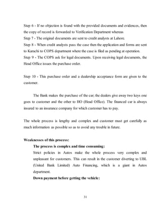 31
Step 6 - If no objection is found with the provided documents and evidences, then
the copy of record is forwarded to Verification Department whereas
Step 7 - The original documents are sent to credit analysts at Lahore.
Step 8 - When credit analysts pass the case then the application and forms are sent
to Karachi to COPS department where the case is filed as pending at operation.
Step 9 - The COPS ask for legal documents. Upon receiving legal documents, the
Head Office issues the purchase order.
Step 10 - This purchase order and a dealership acceptance form are given to the
customer.
The Bank makes the purchase of the car; the dealers give away two keys one
goes to customer and the other to HO (Head Office). The financed car is always
insured to an insurance company for which customer has to pay.
The whole process is lengthy and complex and customer must get carefully as
much information as possible so as to avoid any trouble in future.
Weaknesses of this process:
The process is complex and time consuming:
Strict policies in Autos make the whole process very complex and
unpleasant for customers. This can result in the customer diverting to UBL
(United Bank Limited) Auto Financing, which is a giant in Autos
department.
Down payment before getting the vehicle:
 