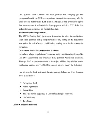 32
UBL (United Bank Limited) has such policies that straightly go into
consumers benefit e.g. UBL receives down payment from consumer after he
takes the car home unlike RBS Bank’s. Besides, if the application rejects
then the customer is refunded the down payment with Rs. 2000 deduction
and customers sometimes get frustrated on that.
Strict verification department:
The VU(Verification Unit) department is adamant to reject the application.
Even small grammar and spelling mistakes or any cutting on the documents
attached at the end of report could lead to sending back the documents for
correction.
Consumers Prefer Dox rather than No Dox:
Nowadays, a large population of consumer prefers car financing through No
Dox (No Documents) also known as BAC (Branch Acquisition Channel).
Through BAC, a consumer comes to know just within a day whether he/she
can finance a car or not. The No Dox process requires merely the following
Last six months bank statement showing average balance as 1 lac Business
proof in the form of
 Partnership deed
 Rental Agreement
 Salary Slips
 4 to 5 lac rupees deposited in Union Bank for just one week
 ID Card Copy
 Two Snaps
Autos Collection Process:
 