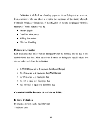 33
Collection is defined as obtaining payments from delinquent accounts or
from customers who are close to availing the maximum of the facility allowed.
Collection process continues for six months, after six months the process becomes
recovery of funds. Payers could be
 Prompt payers
 Good but slow payers
 Willing but unable
 Able but Unwilling
Delinquent Accounts:
RBS Bank classifies an account as delinquent when the monthly amount due is not
settled on the due date. After an account is stated as delinquent, special efforts are
needed to be carried out for collection.
 1-29 DPD is equal to 1 payment due (Front Range)
 30-59 is equal to 2 payments due (Mid Range)
 60-89 is equal to 3 payments due
 90-119 is equal to 4 payments due
 120 onwards is equal to 5 payments due
Collection could be In-house or external as follows:
In-house Collection:
In-house collection can be made through
Telephone calls
 