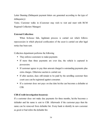 34
Letter Dunning (Delinquent payment letters are generated according to the type of
delinquency)
Visits; Customer walks in (Customer may wish to visit and meet with RCM
Regional Collection Manager)
External Collection:
When In-house fails, legitimate process is carried out which follows
repossession in which physical confiscation of the asset is carried out after legal
notice has been sent.
Collection department performs the following
 They enforce customers to make payments
 If more than three payments are over due, the vehicle is captured in
possession.
 If customer agrees to pay then amount charged is outstanding payments plus
extra charges. Otherwise auction is carried out.
 If after auction, dues still remain to be paid by the unwilling customer then
court case can be registered against consumer.
 If a customer does not pays on due date he/she can becomes a defaulter at
CIB.
CIB (Credit investigation beaureu):
If a customer does not make due payments for three months, he/she becomes a
defaulter and his name is sent to CIB. Afterwards if the customer pays then his
name can be removed from defaulter list. Every bank to identify its new customer
as good or bad refers the defaulter list.
 