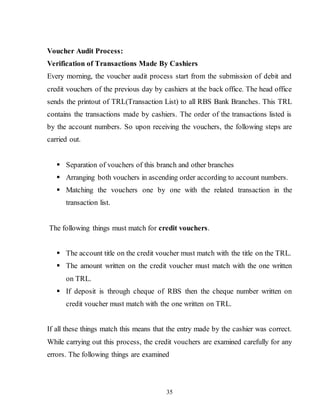 35
Voucher Audit Process:
Verification of Transactions Made By Cashiers
Every morning, the voucher audit process start from the submission of debit and
credit vouchers of the previous day by cashiers at the back office. The head office
sends the printout of TRL(Transaction List) to all RBS Bank Branches. This TRL
contains the transactions made by cashiers. The order of the transactions listed is
by the account numbers. So upon receiving the vouchers, the following steps are
carried out.
 Separation of vouchers of this branch and other branches
 Arranging both vouchers in ascending order according to account numbers.
 Matching the vouchers one by one with the related transaction in the
transaction list.
The following things must match for credit vouchers.
 The account title on the credit voucher must match with the title on the TRL.
 The amount written on the credit voucher must match with the one written
on TRL.
 If deposit is through cheque of RBS then the cheque number written on
credit voucher must match with the one written on TRL.
If all these things match this means that the entry made by the cashier was correct.
While carrying out this process, the credit vouchers are examined carefully for any
errors. The following things are examined
 