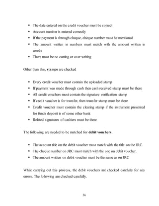 36
 The date entered on the credit voucher must be correct
 Account number is entered correctly
 If the payment is through cheque, cheque number must be mentioned
 The amount written in numbers must match with the amount written in
words
 There must be no cutting or over writing
Other than this, stamps are checked
 Every credit voucher must contain the uploaded stamp
 If payment was made through cash then cash received stamp must be there
 All credit vouchers must contain the signature verification stamp
 If credit voucher is for transfer, then transfer stamp must be there
 Credit voucher must contain the clearing stamp if the instrument presented
for funds deposit is of some other bank
 Related signatures of cashiers must be there
The following are needed to be matched for debit vouchers.
 The account title on the debit voucher must match with the title on the JRC.
 The cheque number on JRC must match with the one on debit voucher.
 The amount written on debit voucher must be the same as on JRC
While carrying out this process, the debit vouchers are checked carefully for any
errors. The following are checked carefully.
 