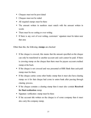 37
 Cheques must not be post dated
 Cheques must not be staled
 All required stamps must be there
 The amount written in numbers must match with the amount written in
words
 There must be no cutting or over writing
 If there is any sort of over writing, customers’ signature must be taken near
that area
Other than this, the following stamps are checked
 If the cheque is crossed, this means that the amount specified on the cheque
can only be transferred to another account and cash cannot be paid. If there
is crossing stamp on the cheque then there must be payees account credited
stamp at the back.
 If the cheque is not crossed and was presented at RBS Bank then cash paid
stamp must be there.
 If the cheque carries some other banks stamp then it must also have clearing
stamp on it for that cheque had come to union bank after passing through
clearing process.
 If the cheque contains a clearing stamp then it must also contain Received
for final realization stamp
 Signature verification stamp must be there
 If the account title written on the cheque is of some company then it must
also carry the company stamp.
 