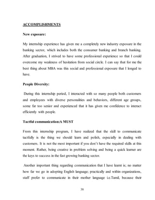 38
ACCOMPLISHMENTS
New exposure:
My internship experience has given me a completely new industry exposure in the
banking sector, which includes both the consumer banking and branch banking.
After graduation, I strived to have some professional experience so that I could
overcome my weakness of hesitation from social circle. I can say that for me the
best thing about MBA was this social and professional exposure that I longed to
have.
People Diversity:
During this internship period, I interacted with so many people both customers
and employees with diverse personalities and behaviors, different age groups,
some far too senior and experienced that it has given me confidence to interact
efficiently with people.
Tactful communication:A MUST
From this internship program, I have realized that the skill to communicate
tactfully is the thing we should learn and polish, especially in dealing with
customers. It is not the most important if you don’t have the required skills at this
moment. Rather, being creative in problem solving and being a quick learner are
the keys to success in the fast growing banking sector.
Another important thing regarding communication that I have learnt is; no matter
how far we go in adopting English language; practically and within organizations,
staff prefer to communicate in their mother language i.e.Tamil, because their
 