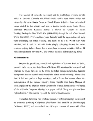 4
The fervour of Swadeshi movement lead to establishing of many private
banks in Dakshina Kannada and Udupi district which were unified earlier and
known by the name South Canara ( South Kanara ) district. Four nationalised
banks started in this district and also a leading private sector bank. Hence
undivided Dakshina Kannada district is known as "Cradle of Indian
Banking".During the First World War (1914–1918) through the end of the Second
World War (1939–1945), and two years thereafter until the independence of India
were challenging for Indian banking. The years of the First World War were
turbulent, and it took its toll with banks simply collapsing despite the Indian
economy gaining indirect boost due to war-related economic activities. At least 94
banks in India failed between 1913 and 1918 as indicated in the following table:
Nationalisation:
Despite the provisions, control and regulations of Reserve Bank of India,
banks in India except the State Bank of India or SBI, continued to be owned and
operated by private persons. By the 1960s, the Indian banking industry had become
an important tool to facilitate the development of the Indian economy. At the same
time, it had emerged as a large employer, and a debate had ensued about the
nationalization of the banking industry. Indira Gandhi, then Prime Minister of
India, expressed the intention of the Government of India in the annual conference
of the All India Congress Meeting in a paper entitled "Stray thoughts on Bank
Nationalisation." The meeting received the paper with enthusiasm.
Thereafter, her move was swift and sudden. The Government of India issued
an ordinance ('Banking Companies (Acquisition and Transfer of Undertakings)
Ordinance, 1969')) and nationalised the 14 largest commercial banks with effect
 