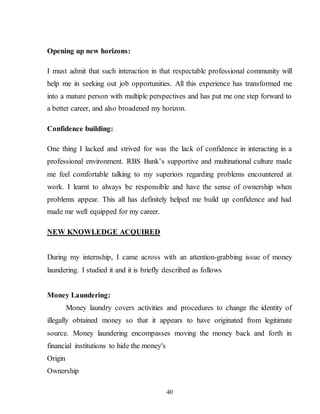 40
Opening up new horizons:
I must admit that such interaction in that respectable professional community will
help me in seeking out job opportunities. All this experience has transformed me
into a mature person with multiple perspectives and has put me one step forward to
a better career, and also broadened my horizon.
Confidence building:
One thing I lacked and strived for was the lack of confidence in interacting in a
professional environment. RBS Bank’s supportive and multinational culture made
me feel comfortable talking to my superiors regarding problems encountered at
work. I learnt to always be responsible and have the sense of ownership when
problems appear. This all has definitely helped me build up confidence and had
made me well equipped for my career.
NEW KNOWLEDGE ACQUIRED
During my internship, I came across with an attention-grabbing issue of money
laundering. I studied it and it is briefly described as follows
Money Laundering:
Money laundry covers activities and procedures to change the identity of
illegally obtained money so that it appears to have originated from legitimate
source. Money laundering encompasses moving the money back and forth in
financial institutions to hide the money's
Origin
Ownership
 