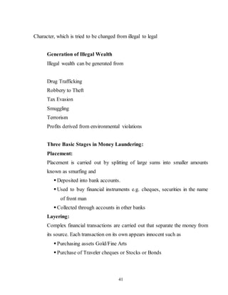 41
Character, which is tried to be changed from illegal to legal
Generation of Illegal Wealth
Illegal wealth can be generated from
Drug Trafficking
Robbery to Theft
Tax Evasion
Smuggling
Terrorism
Profits derived from environmental violations
Three Basic Stages in Money Laundering:
Placement:
Placement is carried out by splitting of large sums into smaller amounts
known as smurfing and
 Deposited into bank accounts.
 Used to buy financial instruments e.g. cheques, securities in the name
of front man
 Collected through accounts in other banks
Layering:
Complex financial transactions are carried out that separate the money from
its source. Each transaction on its own appears innocent such as
 Purchasing assets Gold/Fine Arts
 Purchase of Traveler cheques or Stocks or Bonds
 