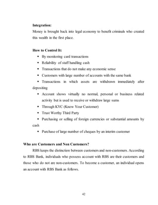 42
Integration:
Money is brought back into legal economy to benefit criminals who created
this wealth in the first place.
How to Control It:
 By monitoring card transactions
 Reliability of staff handling cash
 Transactions that do not make any economic sense
 Customers with large number of accounts with the same bank
 Transactions in which assets are withdrawn immediately after
depositing
 Account shows virtually no normal, personal or business related
activity but is used to receive or withdraw large sums
 Through KYC (Know Your Customer)
 Trust Worthy Third Party
 Purchasing or selling of foreign currencies or substantial amounts by
cash
 Purchase of large number of cheques by an interim customer
Who are Customers and Non Customers?
RBS keeps the distinction between customers and non-customers. According
to RBS Bank, individuals who possess account with RBS are their customers and
those who do not are non-customers. To become a customer, an individual opens
an account with RBS Bank as follows.
 