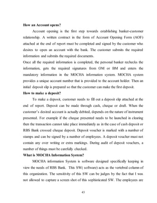 43
How an Account opens?
Account opening is the first step towards establishing banker-customer
relationship. A written contract in the form of Account Opening Form (AOF)
attached at the end of report must be completed and signed by the customer who
desires to open an account with the bank. The customer submits the required
information and submits the required documents.
Once all the required information is completed, the personal banker rechecks the
information, gets the required signatures from OM or BM and enters the
mandatory information in the MOCHA information system. MOCHA system
provides a unique account number that is provided to the account holder. Then an
initial deposit slip is prepared so that the customer can make the first deposit.
How to make a deposit?
To make a deposit, customer needs to fill out a deposit slip attached at the
end of report. Deposit can be made through cash, cheque or draft. When the
customer’s desired account is actually debited, depends on the nature of instrument
presented. For example if the cheque presented needs to be launched in clearing
then the transaction cannot take place immediately as in the case of cash deposit or
RBS Bank crossed cheque deposit. Deposit voucher is marked with a number of
stamps and can be signed by a number of employees. A deposit voucher must not
contain any over writing or extra markings. During audit of deposit vouchers, a
number of things must be carefully checked.
What is MOCHA Information System?
MOCHA information System is software designed specifically keeping in
view the needs of RBS Bank. This SW( software) acts as the vertebral column of
this organization. The sensitivity of this SW can be judges by the fact that I was
not allowed to capture a screen shot of this sophisticated SW. The employees are
 