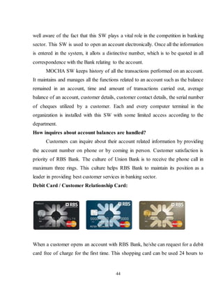 44
well aware of the fact that this SW plays a vital role in the competition in banking
sector. This SW is used to open an account electronically. Once all the information
is entered in the system, it allots a distinctive number, which is to be quoted in all
correspondence with the Bank relating to the account.
MOCHA SW keeps history of all the transactions performed on an account.
It maintains and manages all the functions related to an account such as the balance
remained in an account, time and amount of transactions carried out, average
balance of an account, customer details, customer contact details, the serial number
of cheques utilized by a customer. Each and every computer terminal in the
organization is installed with this SW with some limited access according to the
department.
How inquires about account balances are handled?
Customers can inquire about their account related information by providing
the account number on phone or by coming in person. Customer satisfaction is
priority of RBS Bank. The culture of Union Bank is to receive the phone call in
maximum three rings. This culture helps RBS Bank to maintain its position as a
leader in providing best customer services in banking sector.
Debit Card / Customer Relationship Card:
When a customer opens an account with RBS Bank, he/she can request for a debit
card free of charge for the first time. This shopping card can be used 24 hours to
 