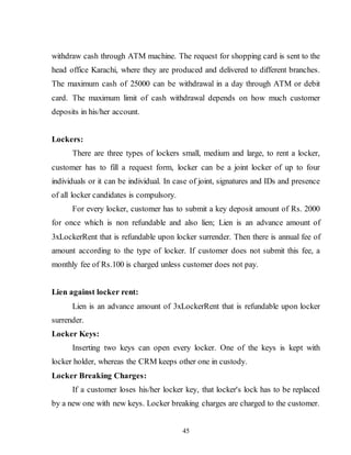 45
withdraw cash through ATM machine. The request for shopping card is sent to the
head office Karachi, where they are produced and delivered to different branches.
The maximum cash of 25000 can be withdrawal in a day through ATM or debit
card. The maximum limit of cash withdrawal depends on how much customer
deposits in his/her account.
Lockers:
There are three types of lockers small, medium and large, to rent a locker,
customer has to fill a request form, locker can be a joint locker of up to four
individuals or it can be individual. In case of joint, signatures and IDs and presence
of all locker candidates is compulsory.
For every locker, customer has to submit a key deposit amount of Rs. 2000
for once which is non refundable and also lien; Lien is an advance amount of
3xLockerRent that is refundable upon locker surrender. Then there is annual fee of
amount according to the type of locker. If customer does not submit this fee, a
monthly fee of Rs.100 is charged unless customer does not pay.
Lien against locker rent:
Lien is an advance amount of 3xLockerRent that is refundable upon locker
surrender.
Locker Keys:
Inserting two keys can open every locker. One of the keys is kept with
locker holder, whereas the CRM keeps other one in custody.
Locker Breaking Charges:
If a customer loses his/her locker key, that locker's lock has to be replaced
by a new one with new keys. Locker breaking charges are charged to the customer.
 