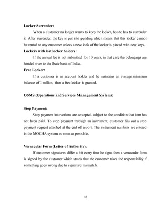 46
Locker Surrender:
When a customer no longer wants to keep the locker, he/she has to surrender
it. After surrender, the key is put into pending which means that this locker cannot
be rented to any customer unless a new lock of the locker is placed with new keys.
Lockers with lost locker holders:
If the annual fee is not submitted for 10 years, in that case the belongings are
handed over to the State bank of India.
Free Locker:
If a customer is an account holder and he maintains an average minimum
balance of 1 million, then a free locker is granted.
OSMS (Operations and Services Management System):
Stop Payment:
Stop payment instructions are accepted subject to the condition that item has
not been paid. To stop payment through an instrument, customer fills out a stop
payment request attached at the end of report. The instrument numbers are entered
in the MOCHA system as soon as possible.
Vernacular Form (Letter of Authority):
If customer signatures differ a bit every time he signs then a vernacular form
is signed by the customer which states that the customer takes the responsibility if
something goes wrong due to signature mismatch.
 