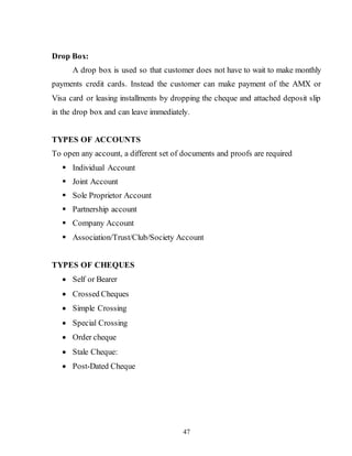 47
Drop Box:
A drop box is used so that customer does not have to wait to make monthly
payments credit cards. Instead the customer can make payment of the AMX or
Visa card or leasing installments by dropping the cheque and attached deposit slip
in the drop box and can leave immediately.
TYPES OF ACCOUNTS
To open any account, a different set of documents and proofs are required
 Individual Account
 Joint Account
 Sole Proprietor Account
 Partnership account
 Company Account
 Association/Trust/Club/Society Account
TYPES OF CHEQUES
 Self or Bearer
 Crossed Cheques
 Simple Crossing
 Special Crossing
 Order cheque
 Stale Cheque:
 Post-Dated Cheque
 