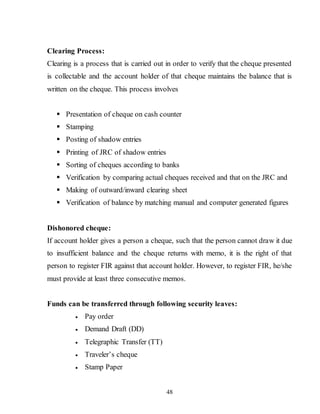 48
Clearing Process:
Clearing is a process that is carried out in order to verify that the cheque presented
is collectable and the account holder of that cheque maintains the balance that is
written on the cheque. This process involves
 Presentation of cheque on cash counter
 Stamping
 Posting of shadow entries
 Printing of JRC of shadow entries
 Sorting of cheques according to banks
 Verification by comparing actual cheques received and that on the JRC and
 Making of outward/inward clearing sheet
 Verification of balance by matching manual and computer generated figures
Dishonored cheque:
If account holder gives a person a cheque, such that the person cannot draw it due
to insufficient balance and the cheque returns with memo, it is the right of that
person to register FIR against that account holder. However, to register FIR, he/she
must provide at least three consecutive memos.
Funds can be transferred through following security leaves:
 Pay order
 Demand Draft (DD)
 Telegraphic Transfer (TT)
 Traveler’s cheque
 Stamp Paper
 