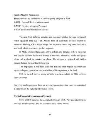 49
Service Quality Programs:
Three activities are carried out in service quality program at RBS
1- ISM (Internal Service Measurement)
2- MSP (Mystery shopping Program)
3- CSS (Customer Satisfaction Survey)
Through ISM, different activities are recorded whether they are performed
within specified time e.g. Turn Around time of customers at cash counter is
recorded. Similarly, CRM keeps an eye that no phone should ring more than thrice
as a result of this, customers get fast response.
In MSP, a Union Bank agent arrives at bank and pretends to be a customer
and checks out how he/she was treated at the bank. Moreover, he/she also gives
phone call to check the services on phone. The shopper is equipped with hidden
camera that can be used later for proving.
The employees at the bank deal with him like their regular customer and
mystery shopper reports back to head office of his experience at the Bank.
CSS is carried out by asking different questions related to RBS services
from customers.
For every quality program, there are accuracy percentages that must be maintained
in order to get the highest performance scores.
CMS (Complaint Management System):
CRM at RBS receives the complaints through CMS. Any complaint that is
resolved must be entered into the system so as to keep a record.
 