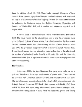 5
from the midnight of July 19, 1969. These banks contained 85 percent of bank
deposits in the country. Jayaprakash Narayan, a national leader of India, described
the step as a "masterstroke of political sagacity." Within two weeks of the issue of
the ordinance, the Parliament passed the Banking Companies (Acquisition and
Transfer of Undertaking) Bill, and it received the presidential approval on 9
August 1969.
A second dose of nationalization of 6 more commercial banks followed in
1980. The stated reason for the nationalization was to give the government more
control of credit delivery. With the second dose of nationalization, the Government
of India controlled around 91% of the banking business of India. Later on, in the
year 1993, the government merged New Bank of India with Punjab National Bank.
It was the only merger between nationalized banks and resulted in the reduction of
the number of nationalised banks from 20 to 19. After this, until the 1990s, the
nationalised banks grew at a pace of around 4%, closer to the average growth rate
of the Indian economy.
Liberalisation:
In the early 1990s, the then Narasimha Rao government embarked on a
policy of liberalization, licensing a small number of private banks. These came to
be known as New Generation tech-savvy banks, and included Global Trust Bank
(the first of such new generation banks to be set up), which later amalgamated with
Oriental Bank of Commerce, UTI Bank (since renamed Axis Bank), ICICI Bank
and HDFC Bank. This move, along with the rapid growth in the economy of India,
revitalized the banking sector in India, which has seen rapid growth with strong
 