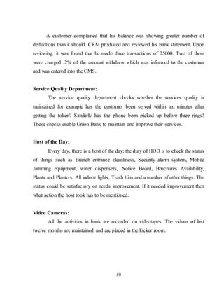 50
A customer complained that his balance was showing greater number of
deductions than it should. CRM produced and reviewed his bank statement. Upon
reviewing, it was found that he made three transactions of 25000. Two of them
were charged .2% of the amount withdrew which was informed to the customer
and was entered into the CMS.
Service Quality Department:
The service quality department checks whether the services quality is
maintained for example has the customer been served within ten minutes after
getting the token? Similarly has the phone been picked up before three rings?
These checks enable Union Bank to maintain and improve their services.
Host of the Day:
Every day, there is a host of the day; the duty of HOD is to check the status
of things such as Branch entrance cleanliness, Security alarm system, Mobile
Jamming equipment, water dispensers, Notice Board, Brochures Availability,
Plants and Planters, All indoor lights, Trash bins and a number of other things. The
status could be satisfactory or needs improvement. If it needed improvement then
what action the host took has to be mentioned.
Video Cameras:
All the activities in bank are recorded on videotapes. The videos of last
twelve months are maintained and are placed in the locker room.
 