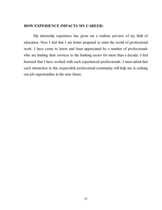 51
HOW EXPERIENCE IMPACTS MY CAREER:
My internship experience has given me a realistic preview of my field of
education. Now I feel that I am better prepared to enter the world of professional
work. I have come to know and been appreciated by a number of professionals
who are lending their services to the banking sector for more than a decade. I feel
honored that I have worked with such experienced professionals. I must admit that
such interaction in this respectable professional community will help me in seeking
out job opportunities in the near future.
 