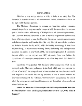 52
CONCLUSION
RBS has a very strong position in Asia. In India it has more than fifty
branches. It is known as one of the best customer service providers with focus on
the high profile business persons.
The Mortgage Department is working on launching various products,
although its products range can not be compared with the competitors but one can
predict that in future a wide variety of RBS products will be covering the market.
The Customer Service Department is one of the best departments in the whole
bank, offering products in areas like Deposits, Saving and currents accounts, cash
and cheque deposits, and loan facilities. Not only this, it is also offering products
as: Balance Transfer Facility (BTF) which in banking terminology is One Stop
Payment Shop, 24 hour nonstop banking centre, relationship card through which
customer can access to over 1000 ATMs, life insurance protection, E statements
through which you can receive your BTF via email, Drop box facility- the
convenience of dropping of your payments at any of the drop boxes placed outside
RBS.
Despite its strong position RBS has some of the weak points which can be
removed easily. There are weaknesses in the bank which can be overcome by
efforts of the staff. Its strength is that it is the number one bank in whole world
with respect to the assets and the big weakness is that it should improve its
information sharing with the customers. On the whole we can conclude that almost
all of the employees are satisfied, although some are dissatisfied whose results are
shown in the survey.
But on the whole we cannot compare RBS with any other bank. One can
feel the difference while entering its premises that’s why it says, “We make it
happen.”
 