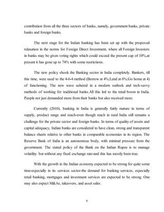 6
contribution from all the three sectors of banks, namely, government banks, private
banks and foreign banks.
The next stage for the Indian banking has been set up with the proposed
relaxation in the norms for Foreign Direct Investment, where all Foreign Investors
in banks may be given voting rights which could exceed the present cap of 10%,at
present it has gone up to 74% with some restrictions.
The new policy shook the Banking sector in India completely. Bankers, till
this time, were used to the 4-6-4 method (Borrow at 4%;Lend at 6%;Go home at 4)
of functioning. The new wave ushered in a modern outlook and tech-savvy
methods of working for traditional banks.All this led to the retail boom in India.
People not just demanded more from their banks but also received more.
Currently (2010), banking in India is generally fairly mature in terms of
supply, product range and reach-even though reach in rural India still remains a
challenge for the private sector and foreign banks. In terms of quality of assets and
capital adequacy, Indian banks are considered to have clean, strong and transparent
balance sheets relative to other banks in comparable economies in its region. The
Reserve Bank of India is an autonomous body, with minimal pressure from the
government. The stated policy of the Bank on the Indian Rupee is to manage
volatility but without any fixed exchange rate-and this has mostly been true.
With the growth in the Indian economy expected to be strong for quite some
time-especially in its services sector-the demand for banking services, especially
retail banking, mortgages and investment services are expected to be strong. One
may also expect M&As, takeovers, and asset sales.
 