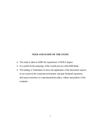 7
NEED AND SCOPE OF THE STUDY
 The study is taken to fulfill the requirement of M.B.A degree.
 It is useful for the analyzing of the overall process ofthe RBS Bank.
 The training is Undertaken to know the application of the theoretical aspects
in our coursein the corporateenvironment and gain firsthand experience
and exposeourselves to corporatepolicies,ethics, culture and policies of the
company
 