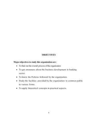 8
OBJECTIVES
Majorobjectives to study this organization are:
 To find out the overall process ofthe organisation
 To get awareness about the business development in banking
sector.
 To know the Policies followed by the organization.
 Study the facilities provided by the organization to common public
in various forms.
 To apply theoretical concepts in practical aspects.
 