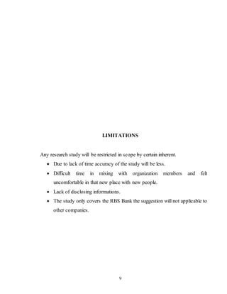 9
LIMITATIONS
Any research study will be restricted in scope by certain inherent.
 Due to lack of time accuracy of the study will be less.
 Difficult time in mixing with organization members and felt
uncomfortable in that new place with new people.
 Lack of disclosing informations.
 The study only covers the RBS Bank the suggestion will not applicable to
other companies.
 