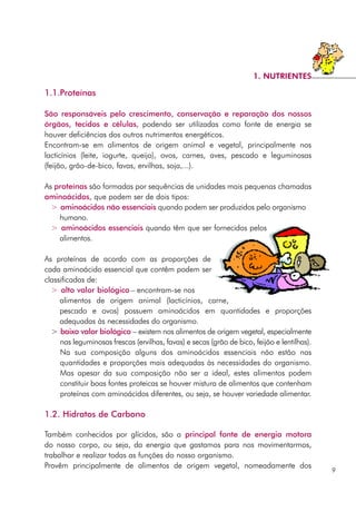1.1.Proteínas
São responsáveis pelo crescimento, conservação e reparação dos nossos
órgãos, tecidos e células, podendo ser utilizadas como fonte de energia se
houver deficiências dos outros nutrimentos energéticos.
Encontram-se em alimentos de origem animal e vegetal, principalmente nos
lacticínios (leite, iogurte, queijo), ovos, carnes, aves, pescado e leguminosas
(feijão, grão-de-bico, favas, ervilhas, soja,...).
As proteínas são formadas por sequências de unidades mais pequenas chamadas
aminoácidos, que podem ser de dois tipos:
> aminoácidos não essenciais quando podem ser produzidos pelo organismo
humano.
> aminoácidos essenciais quando têm que ser fornecidos pelos
alimentos.
As proteínas de acordo com as proporções de
cada aminoácido essencial que contêm podem ser
classificadas de:
> alto valor biológico – encontram-se nos
alimentos de origem animal (lacticínios, carne,
pescado e ovos) possuem aminoácidos em quantidades e proporções
adequadas às necessidades do organismo.
> baixo valor biológico – existem nos alimentos de origem vegetal, especialmente
nas leguminosas frescas (ervilhas, favas) e secas (grão de bico, feijão e lentilhas).
Na sua composição alguns dos aminoácidos essenciais não estão nas
quantidades e proporções mais adequadas às necessidades do organismo.
Mas apesar da sua composição não ser a ideal, estes alimentos podem
constituir boas fontes proteicas se houver mistura de alimentos que contenham
proteínas com aminoácidos diferentes, ou seja, se houver variedade alimentar.
1.2. Hidratos de Carbono
Também conhecidos por glícidos, são a principal fonte de energia motora
do nosso corpo, ou seja, da energia que gastamos para nos movimentarmos,
trabalhar e realizar todas as funções do nosso organismo.
Provêm principalmente de alimentos de origem vegetal, nomeadamente dos
9
1. NUTRIENTES
 