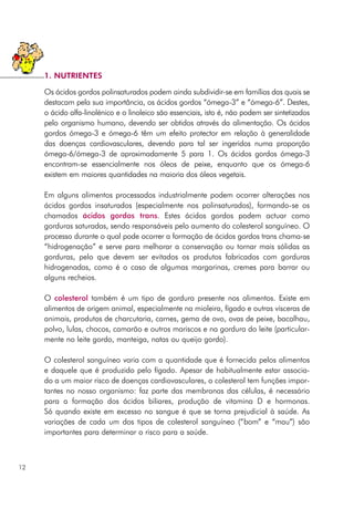 Os ácidos gordos polinsaturados podem ainda subdividir-se em famílias das quais se
destacam pela sua importância, os ácidos gordos “ómega-3” e “ómega-6”. Destes,
o ácido alfa-linolénico e o linoleico são essenciais, isto é, não podem ser sintetizados
pelo organismo humano, devendo ser obtidos através da alimentação. Os ácidos
gordos ómega-3 e ómega-6 têm um efeito protector em relação à generalidade
das doenças cardiovasculares, devendo para tal ser ingeridos numa proporção
ómega-6/ómega-3 de aproximadamente 5 para 1. Os ácidos gordos ómega-3
encontram-se essencialmente nos óleos de peixe, enquanto que os ómega-6
existem em maiores quantidades na maioria dos óleos vegetais.
Em alguns alimentos processados industrialmente podem ocorrer alterações nos
ácidos gordos insaturados (especialmente nos polinsaturados), formando-se os
chamados ácidos gordos trans. Estes ácidos gordos podem actuar como
gorduras saturadas, sendo responsáveis pelo aumento do colesterol sanguíneo. O
processo durante o qual pode ocorrer a formação de ácidos gordos trans chama-se
“hidrogenação” e serve para melhorar a conservação ou tornar mais sólidas as
gorduras, pelo que devem ser evitados os produtos fabricados com gorduras
hidrogenadas, como é o caso de algumas margarinas, cremes para barrar ou
alguns recheios.
O colesterol também é um tipo de gordura presente nos alimentos. Existe em
alimentos de origem animal, especialmente na mioleira, fígado e outras vísceras de
animais, produtos de charcutaria, carnes, gema de ovo, ovas de peixe, bacalhau,
polvo, lulas, chocos, camarão e outros mariscos e na gordura do leite (particular-
mente no leite gordo, manteiga, natas ou queijo gordo).
O colesterol sanguíneo varia com a quantidade que é fornecida pelos alimentos
e daquele que é produzido pelo fígado. Apesar de habitualmente estar associa-
do a um maior risco de doenças cardiovasculares, o colesterol tem funções impor-
tantes no nosso organismo: faz parte das membranas das células, é necessário
para a formação dos ácidos biliares, produção de vitamina D e hormonas.
Só quando existe em excesso no sangue é que se torna prejudicial à saúde. As
variações de cada um dos tipos de colesterol sanguíneo (“bom” e “mau”) são
importantes para determinar o risco para a saúde.
12
1. NUTRIENTES
 