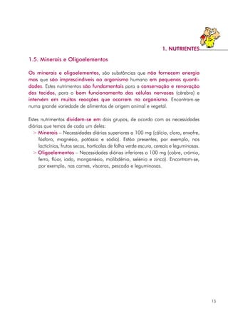 1.5. Minerais e Oligoelementos
Os minerais e oligoelementos, são substâncias que não fornecem energia
mas que são imprescindíveis ao organismo humano em pequenas quanti-
dades. Estes nutrimentos são fundamentais para a conservação e renovação
dos tecidos, para o bom funcionamento das células nervosas (cérebro) e
intervêm em muitas reacções que ocorrem no organismo. Encontram-se
numa grande variedade de alimentos de origem animal e vegetal.
Estes nutrimentos dividem-se em dois grupos, de acordo com as necessidades
diárias que temos de cada um deles:
> Minerais – Necessidades diárias superiores a 100 mg (cálcio, cloro, enxofre,
fósforo, magnésio, potássio e sódio). Estão presentes, por exemplo, nos
lacticínios, frutos secos, hortícolas de folha verde escura, cereais e leguminosas.
> Oligoelementos – Necessidades diárias inferiores a 100 mg (cobre, crómio,
ferro, flúor, iodo, manganésio, molibdénio, selénio e zinco). Encontram-se,
por exemplo, nas carnes, vísceras, pescado e leguminosas.
15
1. NUTRIENTES
 
