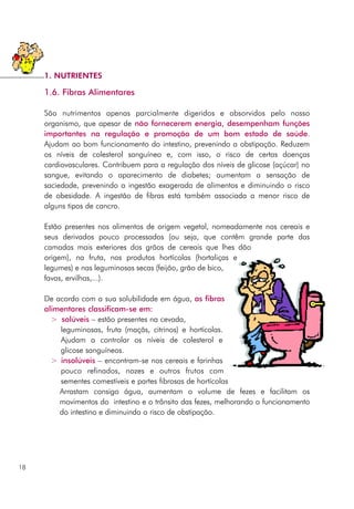 1.6. Fibras Alimentares
São nutrimentos apenas parcialmente digeridos e absorvidos pelo nosso
organismo, que apesar de não fornecerem energia, desempenham funções
importantes na regulação e promoção de um bom estado de saúde.
Ajudam ao bom funcionamento do intestino, prevenindo a obstipação. Reduzem
os níveis de colesterol sanguíneo e, com isso, o risco de certas doenças
cardiovasculares. Contribuem para a regulação dos níveis de glicose (açúcar) no
sangue, evitando o aparecimento de diabetes; aumentam a sensação de
saciedade, prevenindo a ingestão exagerada de alimentos e diminuindo o risco
de obesidade. A ingestão de fibras está também associada a menor risco de
alguns tipos de cancro.
Estão presentes nos alimentos de origem vegetal, nomeadamente nos cereais e
seus derivados pouco processados (ou seja, que contêm grande parte das
camadas mais exteriores dos grãos de cereais que lhes dão
origem), na fruta, nos produtos hortícolas (hortaliças e
legumes) e nas leguminosas secas (feijão, grão de bico,
favas, ervilhas,...).
De acordo com a sua solubilidade em água, as fibras
alimentares classificam-se em:
> solúveis – estão presentes na cevada,
leguminosas, fruta (maçãs, citrinos) e hortícolas.
Ajudam a controlar os níveis de colesterol e
glicose sanguíneos.
> insolúveis – encontram-se nos cereais e farinhas
pouco refinados, nozes e outros frutos com
sementes comestíveis e partes fibrosas de hortícolas
Arrastam consigo água, aumentam o volume de fezes e facilitam os
movimentos do intestino e o trânsito das fezes, melhorando o funcionamento
do intestino e diminuindo o risco de obstipação.
18
1. NUTRIENTES
 