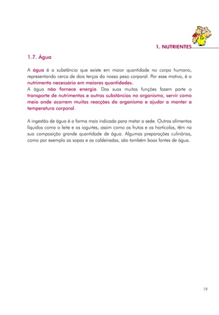 1.7. Água
A água é a substância que existe em maior quantidade no corpo humano,
representando cerca de dois terços do nosso peso corporal. Por esse motivo, é o
nutrimento necessário em maiores quantidades.
A água não fornece energia. Das suas muitas funções fazem parte o
transporte de nutrimentos e outras substâncias no organismo, servir como
meio onde ocorrem muitas reacções do organismo e ajudar a manter a
temperatura corporal.
A ingestão de água é a forma mais indicada para matar a sede. Outros alimentos
líquidos como o leite e os iogurtes, assim como os frutos e os hortícolas, têm na
sua composição grande quantidade de água. Algumas preparações culinárias,
como por exemplo as sopas e as caldeiradas, são também boas fontes de água.
19
1. NUTRIENTES
 