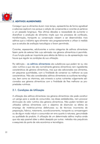 Conseguir que os alimentos durem mais tempo, apresentá-los de forma agradável
e saborosa explicam-nos porque a adição de conservantes e corantes já pertence
a um passado longínquo. Nas últimas décadas a necessidade de aumentar e
diversificar a produção de alimentos impôs que nos processos de confecção,
transformação, transporte ou conservação viessem a ser desenvolvidos mais
aditivos que a indústria agro-alimentar veio progressivamente a utilizar à medida
que os estudos de avaliação toxicológica o foram permitindo.
Corantes, espessantes, edulcorantes e outras categorias de aditivos alimentares
fazem parte da extensa lista cuja admissão nos géneros alimentícios é permitida.
A sua função pode ser importante para efeitos de fabrico ou de apresentação mas
houve que regular as condições da sua utilização.
Por definição – os aditivos alimentares são substâncias que podem ter ou não
valor nutritivo e que não são normalmente géneros alimentícios nem ingredientes
característicos de géneros alimentícios, mas que são adicionadas aos alimentos,
em pequenas quantidades, com a finalidade de conservar ou melhorar as suas
características. Não são considerados aditivos alimentares os auxiliares tecnológi-
cos, bem como as vitaminas, sais minerais e outros nutrientes vulgarmente adi-
cionados aos géneros alimentícios com a finalidade de lhes melhorar as pro-
priedades nutritivas.
2.1. Condições de Utilização
A utilização dos aditivos alimentares nos géneros alimentícios não pode constituir
um perigo para a saúde do consumidor, nas doses estabelecidas, nem provocar
diminuição do valor nutritivo dos géneros alimentícios. Não podem também ser
utilizados aditivos alimentares com o objectivo de dissimular os efeitos do
emprego de matérias-primas defeituosas ou de técnicas incorrectas de
preparação, fabrico, tratamento, acondicionamento, transporte ou armazenagem
ou de algum modo induzir o consumidor em erro quanto à natureza, genuinidade
ou qualidade do produto. A utilização de um determinado aditivo implica ainda
que não seja possível obter o efeito desejado por outros métodos não prejudiciais
e exequíveis do ponto de vista económico e tecnológico.
22
2. ADITIVOS ALIMENTARES
 
