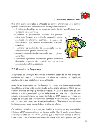 Para além destas condições, a utilização de aditivos alimentares só se justifica
quando corresponder a pelo menos um dos seguintes objectivos:
> A utilização do aditivo ser necessária do ponto de vista tecnológico e trazer
vantagens ao consumidor;
> Conservar as propriedades nutritivas dos géneros
alimentícios (excepto se o aditivo for necessário para a
produção de alimentos destinados a grupos de
consumidores que tenham necessidades nutritivas
especiais);
> Melhorar as qualidades de conservação ou de
estabilidade dos géneros alimentícios;
> Aumentar a apetência do consumidor para o género
alimentício;
> Fornecer os ingredientes necessários a géneros alimentícios
destinados a grupos de consumidores que tenham
necessidades nutritivas especiais.
2.2. Garantias de Segurança
A segurança da utilização dos aditivos alimentares baseia-se em três princípios:
avaliação toxicológica, conhecimento dos níveis de consumo e disposições
regulamentares que estabelecem a sua utilização.
Antes de ser autorizado o uso de determinado aditivo, este é objecto de estudos
toxicológicos prévios onde é determinada a dose diária admissível (DDA) para o
homem, expressa em mg/Kg de massa corporal. A DDA é a dose diária de uma
substância cuja ingestão ao longo da vida parece ser, face aos conhecimentos
actuais, praticamente isenta de risco. Contudo, as DDA podem ser revistas em
função da evolução dos conhecimentos científicos. Há aditivos que, devido à sua
nula ou baixa toxicidade, não têm especificada uma DDA sendo a sua utilização
limitada, apenas, pelas regras de boas práticas de fabrico.
Os aditivos utilizados nas condições fixadas e consumidos em quantidades
inferiores à DDA, não constituem um risco de saúde. Mas há que ter em conta que
a investigação tem os seus limites uma vez que se realiza em animais e extrapo-
lar os dados para o homem não é completamente satisfatório, pois as reacções
23
2. ADITIVOS ALIMENTARES
 
